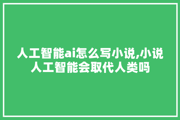 人工智能ai怎么写小说,小说人工智能会取代人类吗