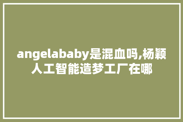 angelababy是混血吗,杨颖人工智能造梦工厂在哪