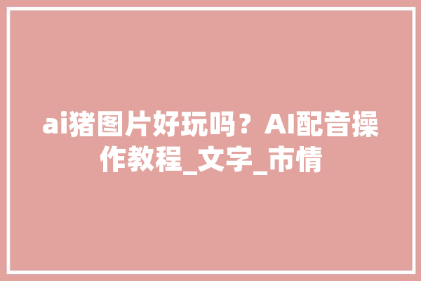 ai猪图片好玩吗？AI配音操作教程_文字_市情