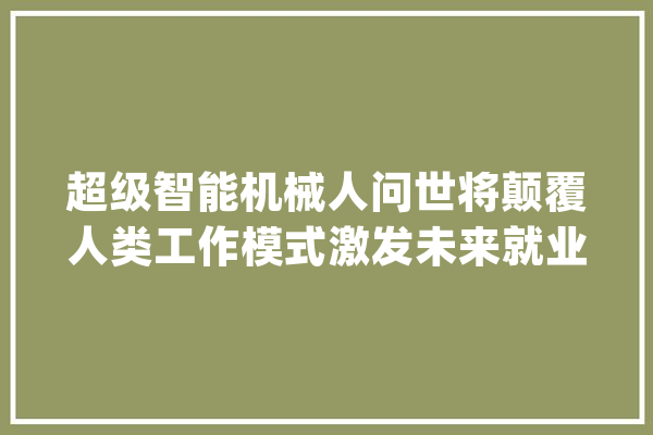 超级智能机械人问世将颠覆人类工作模式激发未来就业危机？_机械人_智能 AI简讯