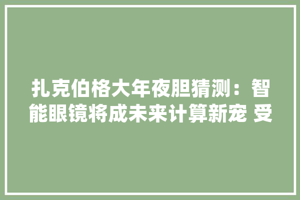 扎克伯格大年夜胆猜测：智能眼镜将成未来计算新宠 受众或达数亿人_眼镜_智能