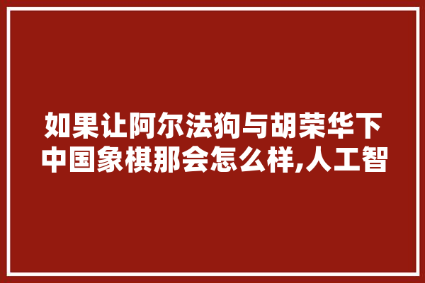 如果让阿尔法狗与胡荣华下中国象棋那会怎么样,人工智能棋局对战