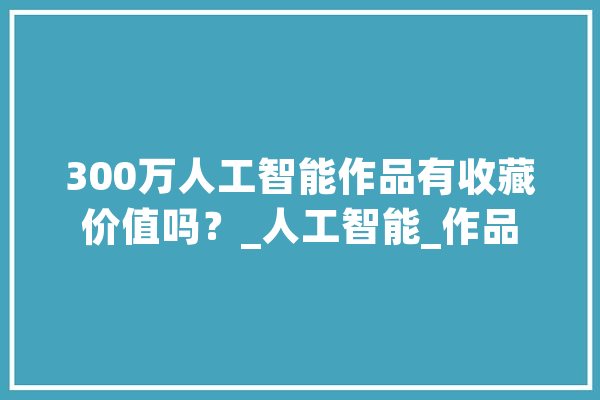 300万人工智能作品有收藏价值吗？_人工智能_作品 智能问答