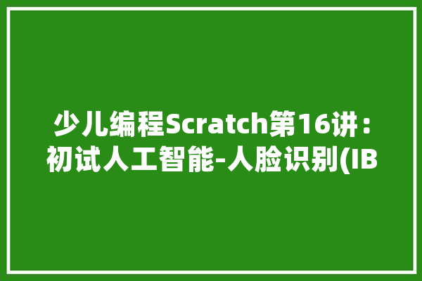 少儿编程Scratch第16讲：初试人工智能-人脸识别(IBM Watson)_人工智能_项目 文字写作
