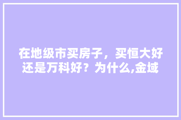 在地级市买房子，买恒大好还是万科好？为什么,金域人工智能怎么样 文字写作