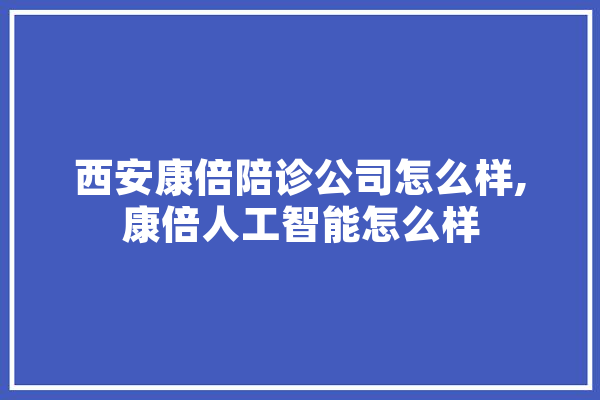 西安康倍陪诊公司怎么样,康倍人工智能怎么样 云服务