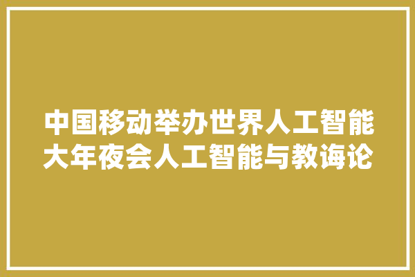 中国移动举办世界人工智能大年夜会人工智能与教诲论坛_中国移动_人工智能 智能助手