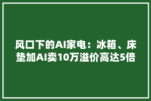 风口下的AI家电：冰箱、床垫加AI卖10万溢价高达5倍消费者却无明显感知_家电_智能