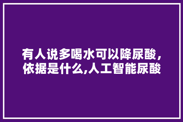 有人说多喝水可以降尿酸，依据是什么,人工智能尿酸高夏天能吃什么水果 文字写作