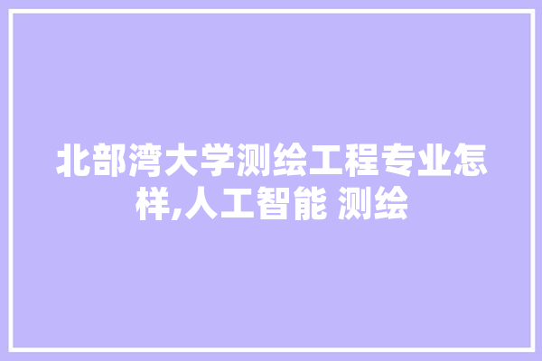 北部湾大学测绘工程专业怎样,人工智能 测绘 智能助手