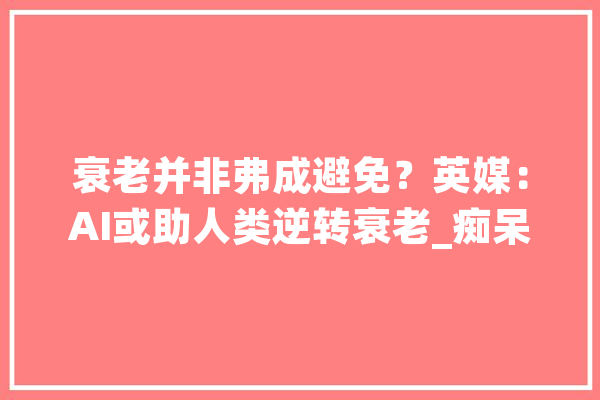 衰老并非弗成避免？英媒：AI或助人类逆转衰老_痴呆症_细胞 智能助手