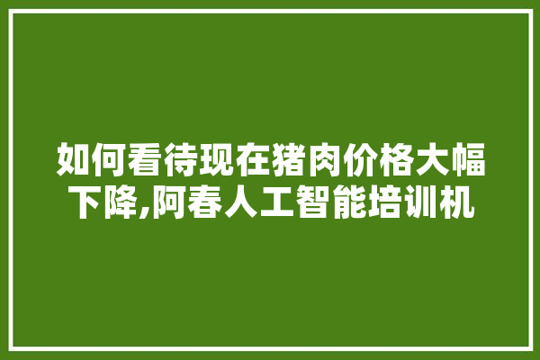 如何看待现在猪肉价格大幅下降,阿春人工智能培训机构