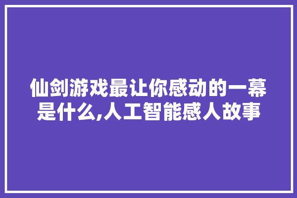 仙剑游戏最让你感动的一幕是什么,人工智能感人故事