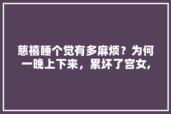 慈禧睡个觉有多麻烦？为何一晚上下来，累坏了宫女,惹怒人工智能的人是谁