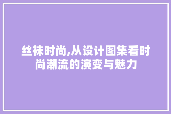 丝袜时尚,从设计图集看时尚潮流的演变与魅力