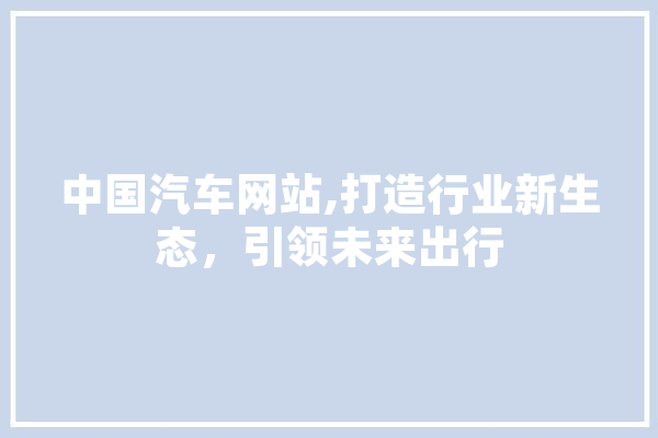 中国汽车网站,打造行业新生态，引领未来出行 计算机