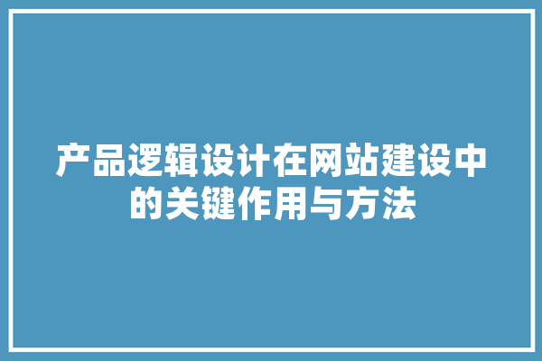 产品逻辑设计在网站建设中的关键作用与方法 AI简讯