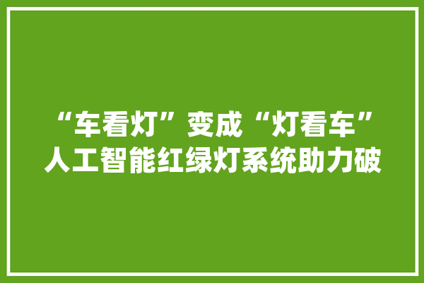 “车看灯”变成“灯看车” 人工智能红绿灯系统助力破解城市交通拥堵_人工智能_红绿灯 计算机
