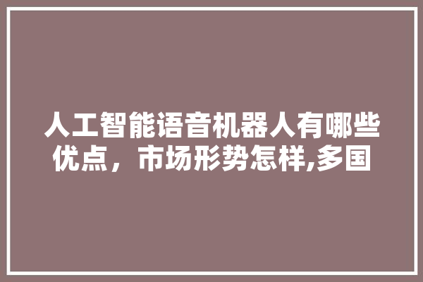 人工智能语音机器人有哪些优点，市场形势怎样,多国人工智能技术上升为 人工智能语音机器人有哪些优点，市场形势怎样,多国人工智能技术上升为 绘影字幕