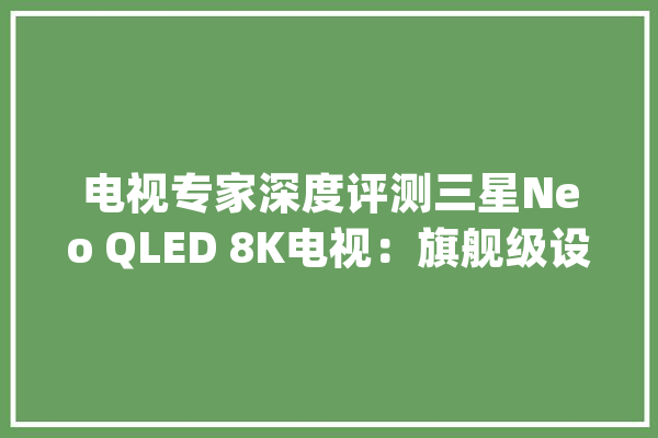 电视专家深度评测三星Neo QLED 8K电视：旗舰级设备让画面纤毫毕现_电视_后果 云服务