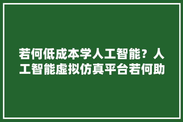 若何低成本学人工智能？人工智能虚拟仿真平台若何助力AI进修人群_人工智能_课程 云服务