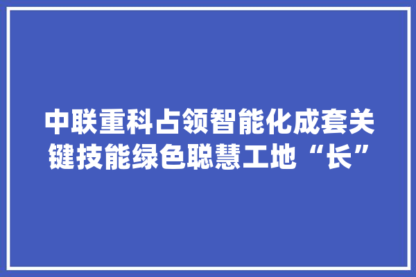 中联重科占领智能化成套关键技能绿色聪慧工地“长”这样_智能_聪明 计算机