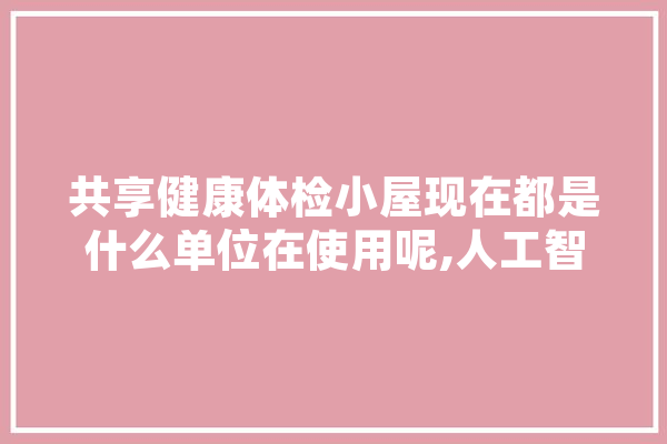 共享健康体检小屋现在都是什么单位在使用呢,人工智能体检报告解读系统