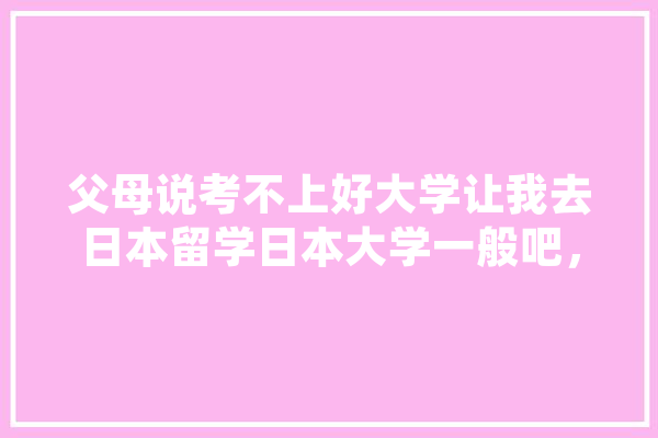 父母说考不上好大学让我去日本留学日本大学一般吧，我自己想去英国的UCL，排名也高。有谁能给个建议吗,汇丰人工智能招聘 文字写作