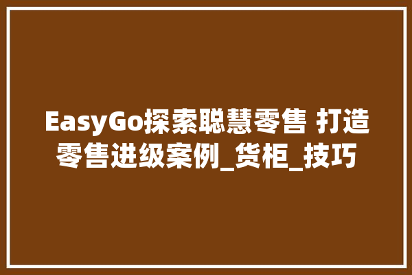 EasyGo探索聪慧零售 打造零售进级案例_货柜_技巧 AI简讯