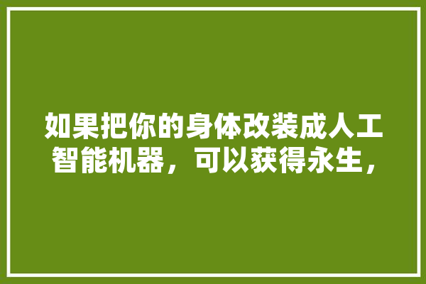 如果把你的身体改装成人工智能机器，可以获得永生，你愿意吗,马斯克人工智能永生