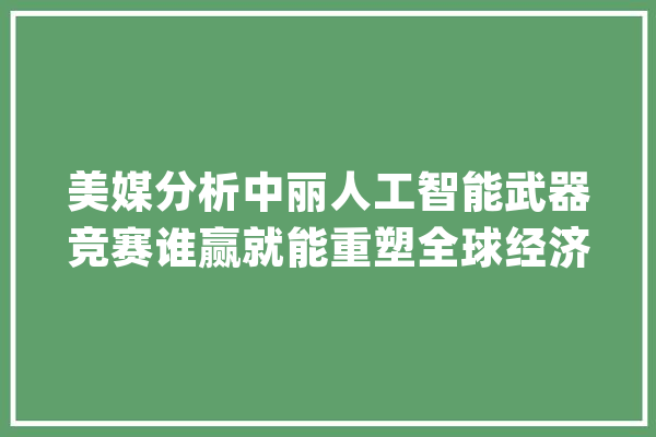 美媒分析中丽人工智能武器竞赛谁赢就能重塑全球经济和政治地位_美国_人工智能 AI快讯