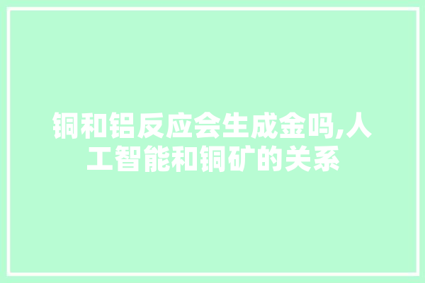铜和铝反应会生成金吗,人工智能和铜矿的关系 智能问答
