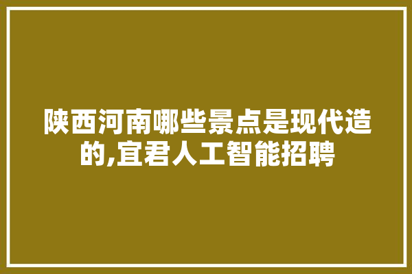 陕西河南哪些景点是现代造的,宜君人工智能招聘