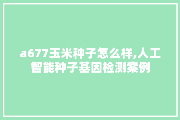 a677玉米种子怎么样,人工智能种子基因检测案例 智能写作
