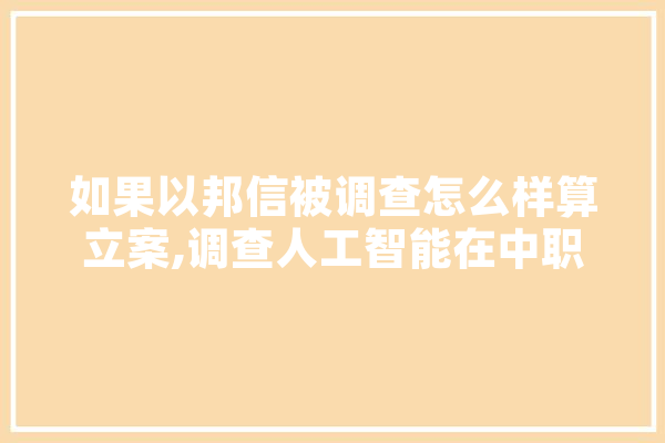 如果以邦信被调查怎么样算立案,调查人工智能在中职学生生活的影响