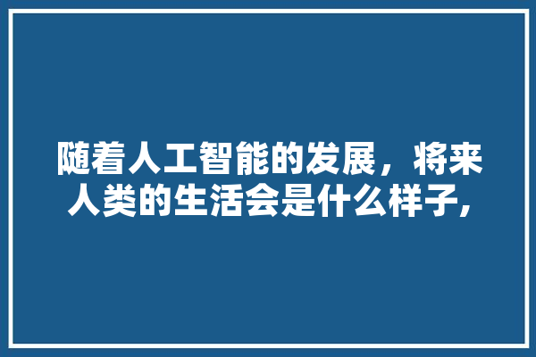 随着人工智能的发展，将来人类的生活会是什么样子,人工智能dlrb