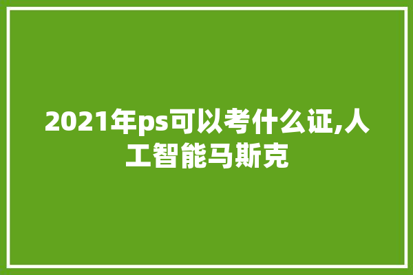 2021年ps可以考什么证,人工智能马斯克