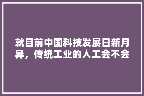 就目前中国科技发展日新月异，传统工业的人工会不会被智能取代？传统工业应该怎么发展,闲哥人工智能怎么样 AI简讯