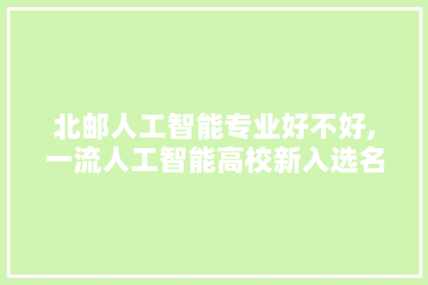 北邮人工智能专业好不好,一流人工智能高校新入选名单公布 文字写作
