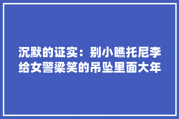 沉默的证实：别小瞧托尼李给女警梁笑的吊坠里面大年夜有玄机_天元_托尼 云服务