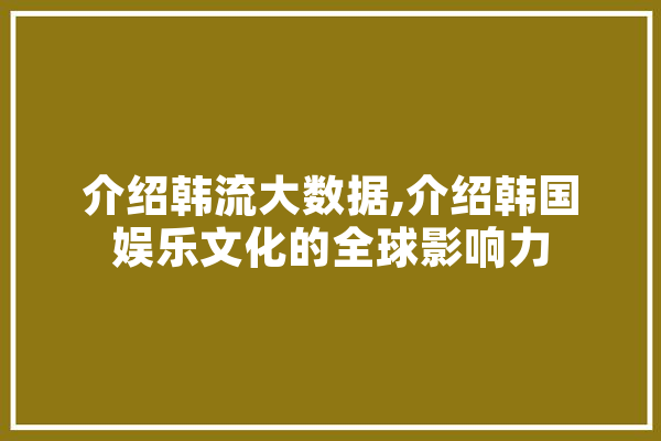 介绍韩流大数据,介绍韩国娱乐文化的全球影响力