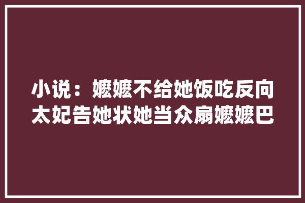 小说：嬷嬷不给她饭吃反向太妃告她状她当众扇嬷嬷巴掌_嬷嬷_王妃