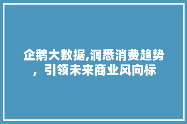 企鹅大数据,洞悉消费趋势，引领未来商业风向标