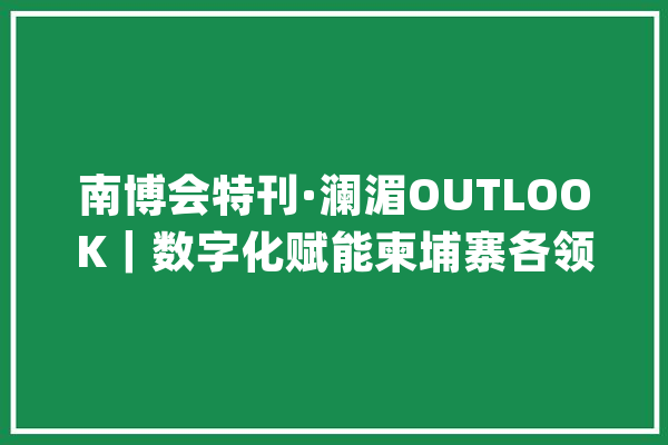 南博会特刊·澜湄OUTLOOK｜数字化赋能柬埔寨各领域成长_柬埔寨_数字 计算机
