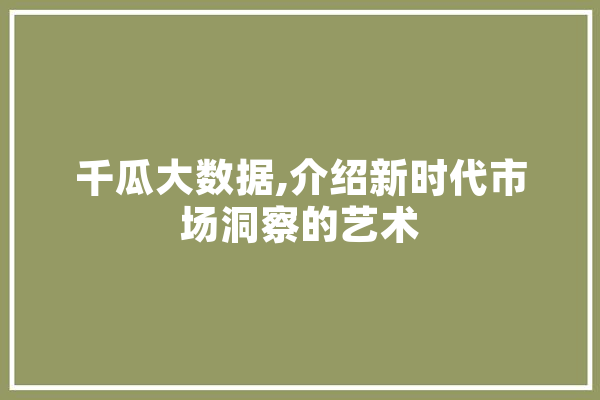 千瓜大数据,介绍新时代市场洞察的艺术 智能问答