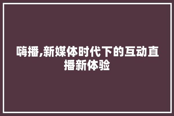 嗨播,新媒体时代下的互动直播新体验 AI简讯