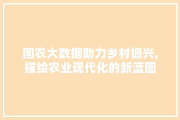 国农大数据助力乡村振兴,描绘农业现代化的新蓝图 科技快讯