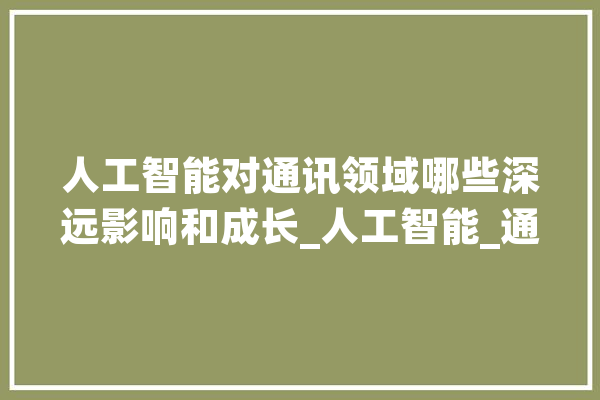 人工智能对通讯领域哪些深远影响和成长_人工智能_通信 智能助手
