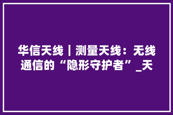 华信天线｜测量天线：无线通信的“隐形守护者”_天线_暗记