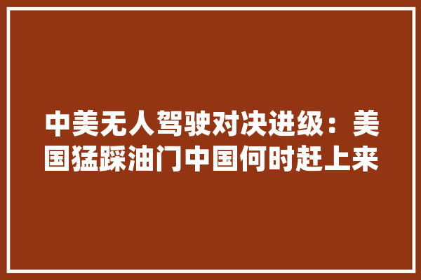 中美无人驾驶对决进级：美国猛踩油门中国何时赶上来?_无人驾驶_技巧
